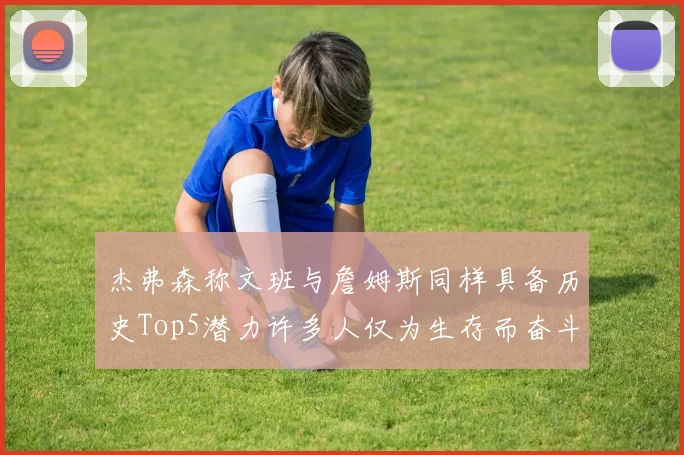 杰弗森称文班与詹姆斯同样具备历史Top5潜力许多人仅为生存而奋斗