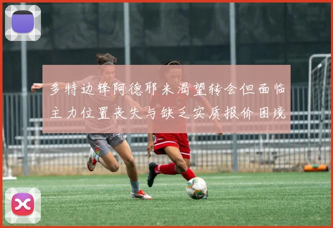 多特边锋阿德耶米渴望转会但面临主力位置丧失与缺乏实质报价困境