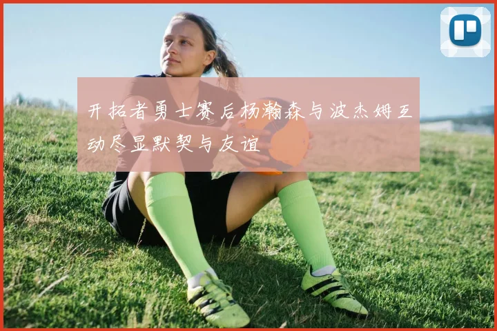 开拓者勇士赛后杨瀚森与波杰姆互动尽显默契与友谊