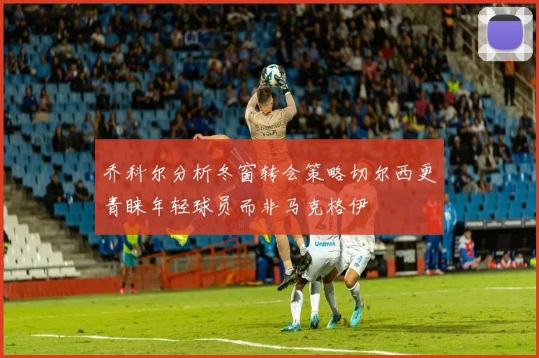 乔科尔分析冬窗转会策略切尔西更青睐年轻球员而非马克格伊