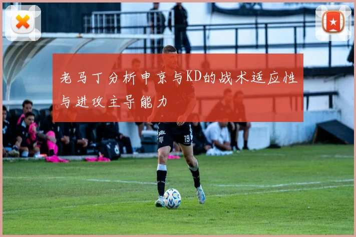老马丁分析申京与KD的战术适应性与进攻主导能力