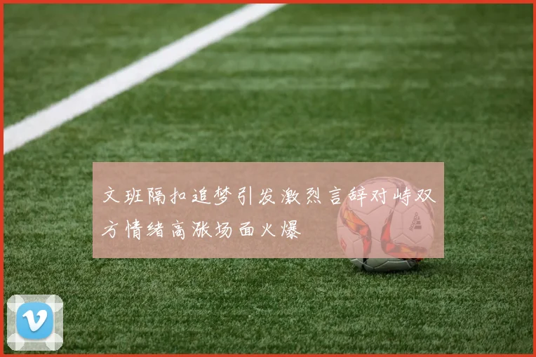 文班隔扣追梦引发激烈言辞对峙双方情绪高涨场面火爆