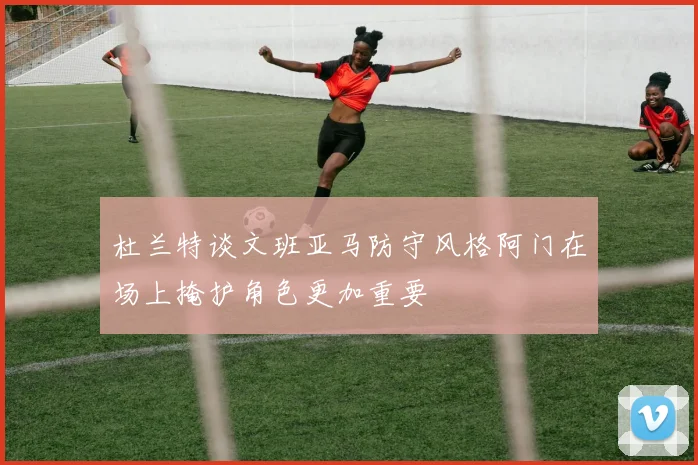 杜兰特谈文班亚马防守风格阿门在场上掩护角色更加重要