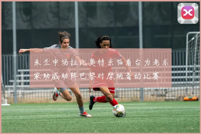 米兰中场拉比奥特亲临看台为老东家助威助阵巴黎对摩纳哥的比赛
