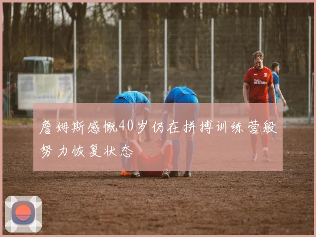 詹姆斯感慨40岁仍在拼搏训练营般努力恢复状态