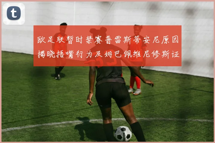 欧足联暂时禁赛普雷斯蒂安尼原因揭晓捂嘴行为及姆巴佩维尼修斯证词分析
