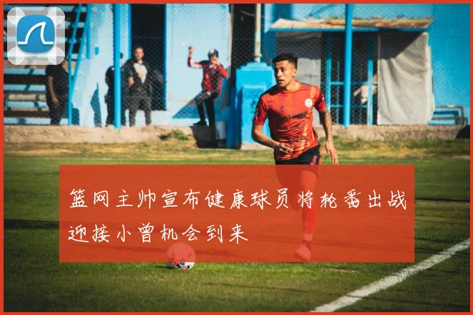 篮网主帅宣布健康球员将轮番出战迎接小曾机会到来