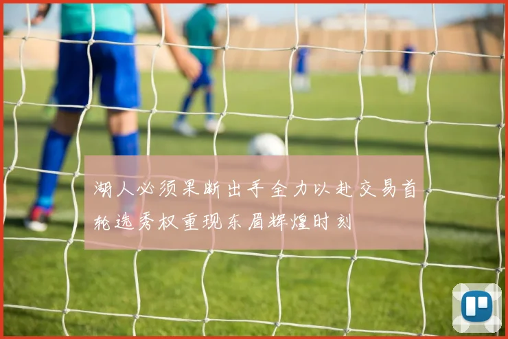 湖人必须果断出手全力以赴交易首轮选秀权重现东眉辉煌时刻