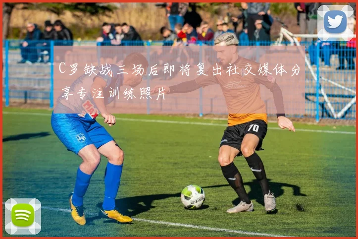 C罗缺战三场后即将复出社交媒体分享专注训练照片