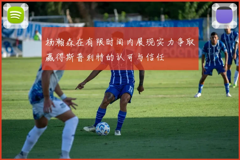杨瀚森在有限时间内展现实力争取赢得斯普利特的认可与信任
