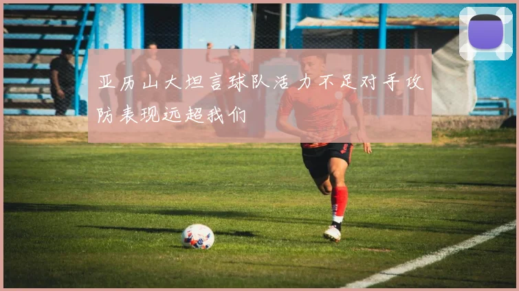 亚历山大坦言球队活力不足对手攻防表现远超我们