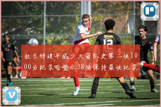 杜兰特追平威少火箭队史第二快1000分纪录哈登以38场保持最快纪录
